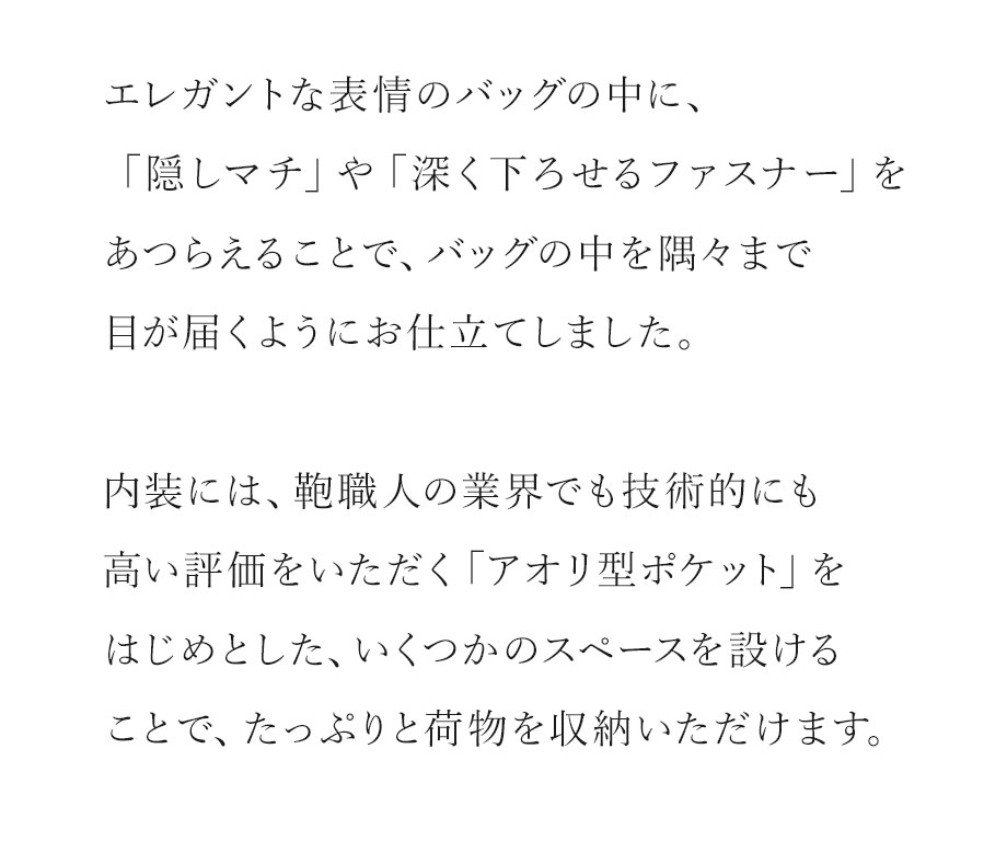 【濱野皮革工芸・グレースディライト・トート】「たっぷり収納できて、隅々まで目が届く、濱野の仕立て。」エレガントな表情のバッグの中に、「隠しマチ」や「深く下せるファスナー」をあつらえることで、バッグの中を隅々まで目が届くようにお仕立てしました。内装には、鞄職人の業界でも技術的に高い評価をいただく「アオリ型ポケット」をはじめとした、いくつかのスペースを設けることで、たっぷりと荷物を収納いただけます。